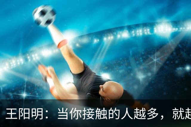 王阳明：当你接触的人越多，就越明白，人生最高的层次，不是左右逢源的圆滑，也不是八面玲珑的精明，而是懂得择一事、终一生的坚守。