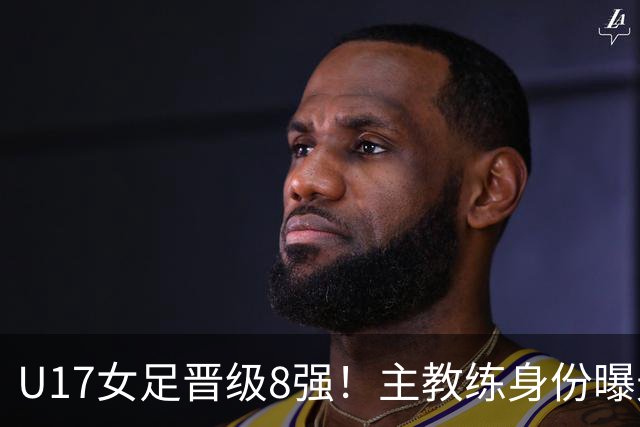 U17女足晋级8强！主教练身份曝光，曾获亚洲足球小姐，38岁仍未婚